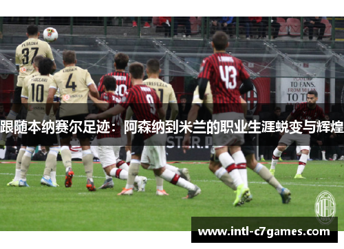 跟随本纳赛尔足迹：阿森纳到米兰的职业生涯蜕变与辉煌