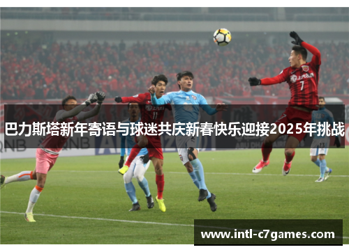 巴力斯塔新年寄语与球迷共庆新春快乐迎接2025年挑战