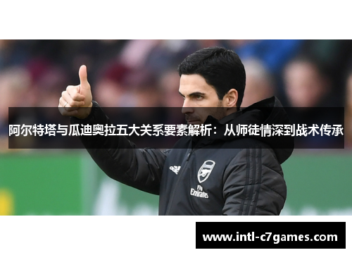 阿尔特塔与瓜迪奥拉五大关系要素解析：从师徒情深到战术传承