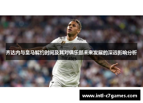 齐达内与皇马解约时间及其对俱乐部未来发展的深远影响分析
