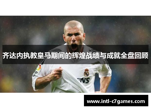 齐达内执教皇马期间的辉煌战绩与成就全盘回顾
