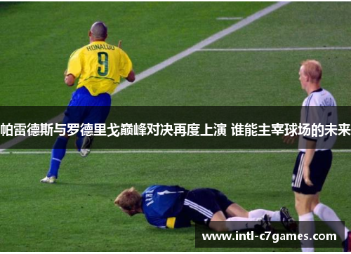 帕雷德斯与罗德里戈巅峰对决再度上演 谁能主宰球场的未来