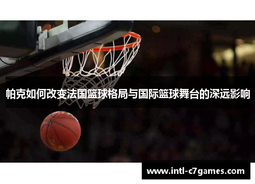 帕克如何改变法国篮球格局与国际篮球舞台的深远影响